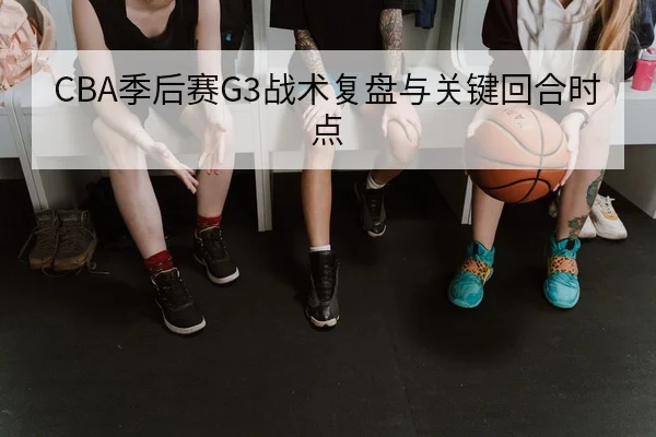 CBA季后赛G3战术复盘与关键回合时点